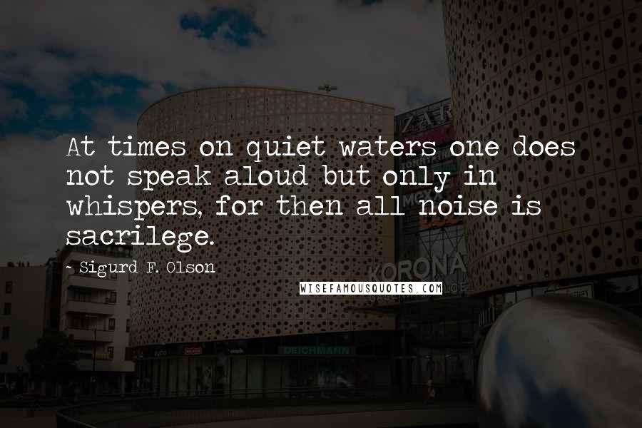 Sigurd F. Olson Quotes: At times on quiet waters one does not speak aloud but only in whispers, for then all noise is sacrilege.