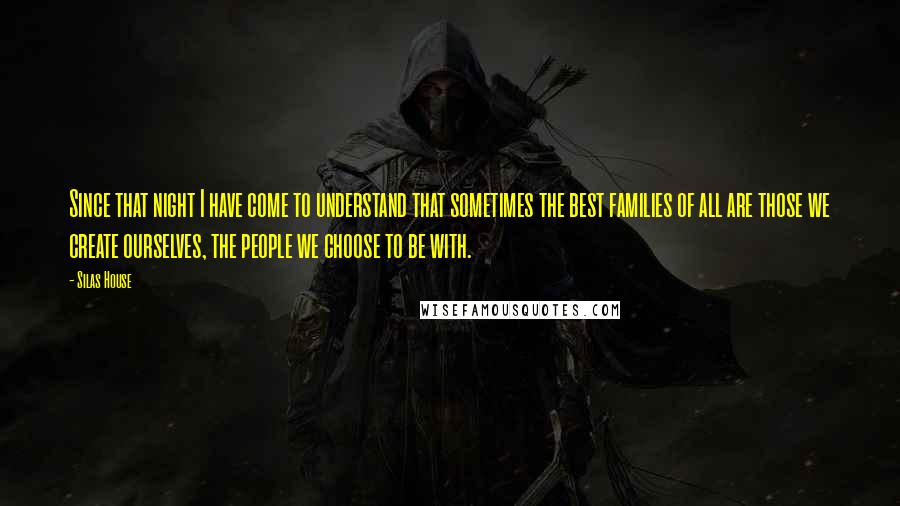 Silas House Quotes: Since that night I have come to understand that sometimes the best families of all are those we create ourselves, the people we choose to be with.