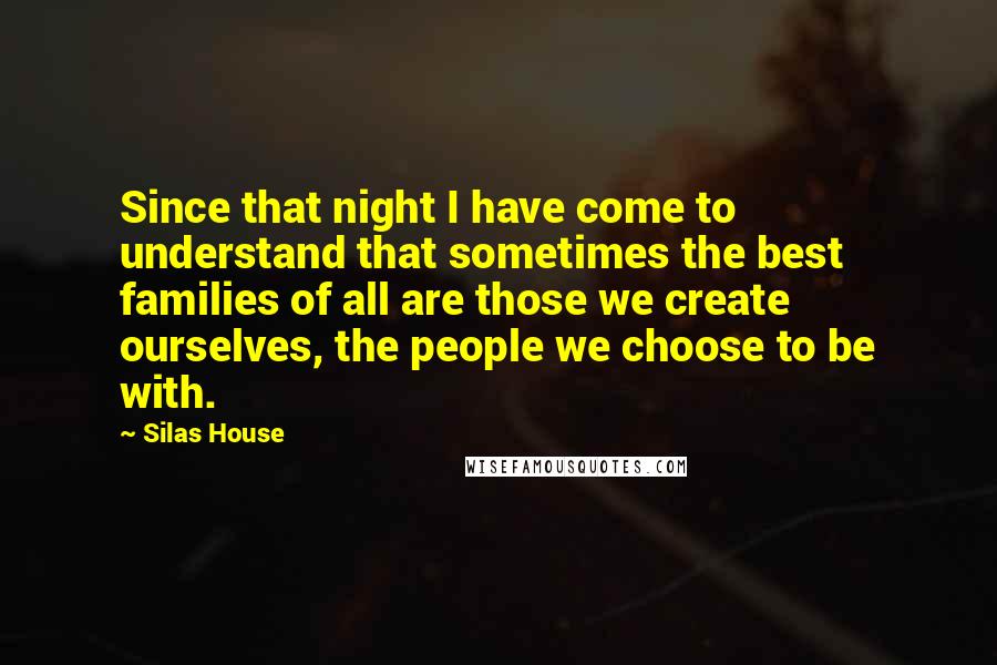 Silas House Quotes: Since that night I have come to understand that sometimes the best families of all are those we create ourselves, the people we choose to be with.
