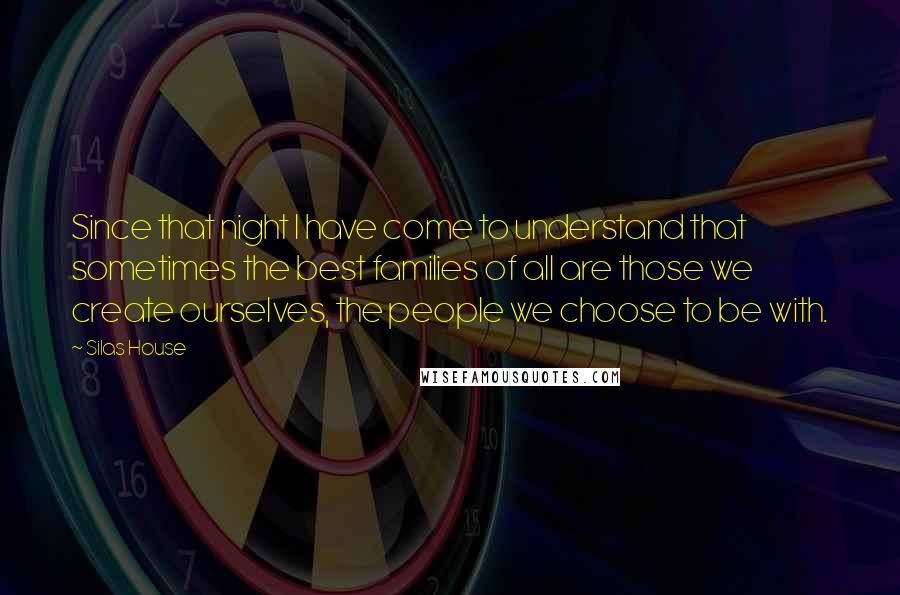 Silas House Quotes: Since that night I have come to understand that sometimes the best families of all are those we create ourselves, the people we choose to be with.