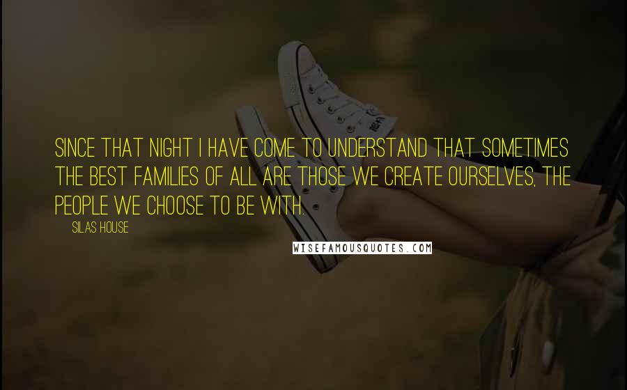 Silas House Quotes: Since that night I have come to understand that sometimes the best families of all are those we create ourselves, the people we choose to be with.