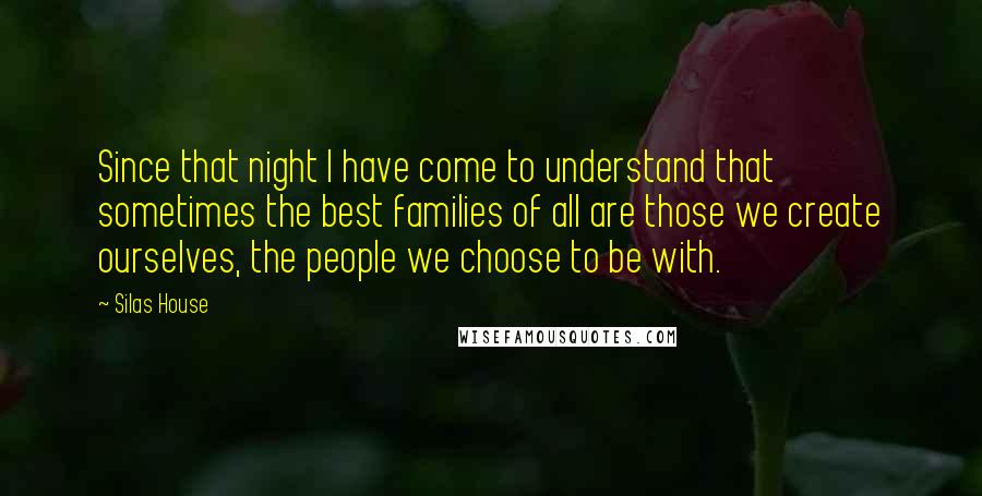 Silas House Quotes: Since that night I have come to understand that sometimes the best families of all are those we create ourselves, the people we choose to be with.