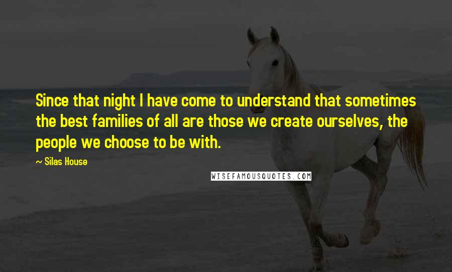 Silas House Quotes: Since that night I have come to understand that sometimes the best families of all are those we create ourselves, the people we choose to be with.