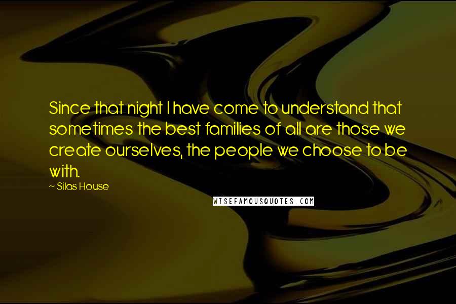 Silas House Quotes: Since that night I have come to understand that sometimes the best families of all are those we create ourselves, the people we choose to be with.