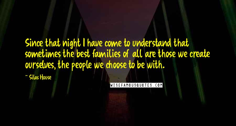 Silas House Quotes: Since that night I have come to understand that sometimes the best families of all are those we create ourselves, the people we choose to be with.