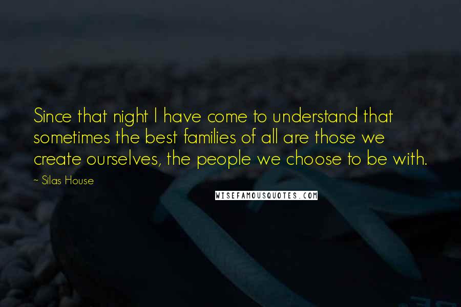 Silas House Quotes: Since that night I have come to understand that sometimes the best families of all are those we create ourselves, the people we choose to be with.