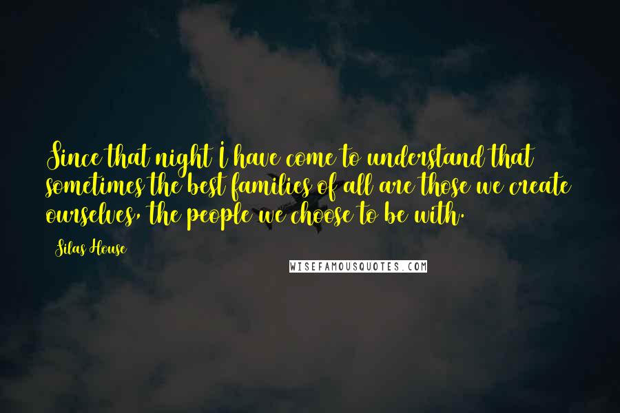 Silas House Quotes: Since that night I have come to understand that sometimes the best families of all are those we create ourselves, the people we choose to be with.