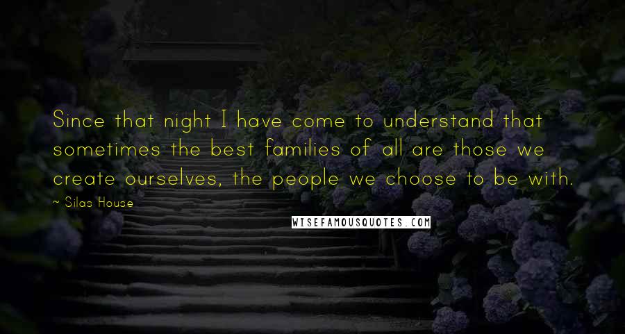 Silas House Quotes: Since that night I have come to understand that sometimes the best families of all are those we create ourselves, the people we choose to be with.