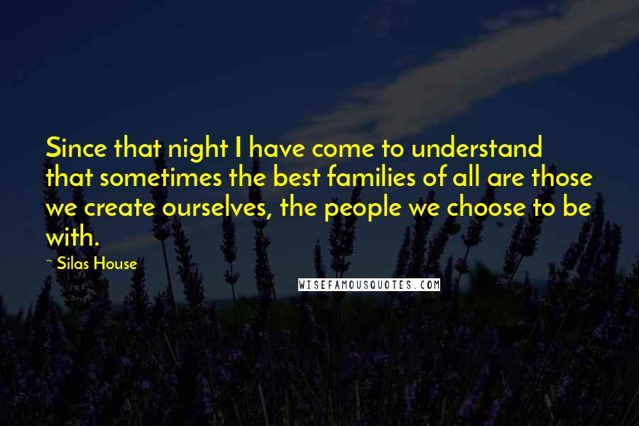 Silas House Quotes: Since that night I have come to understand that sometimes the best families of all are those we create ourselves, the people we choose to be with.