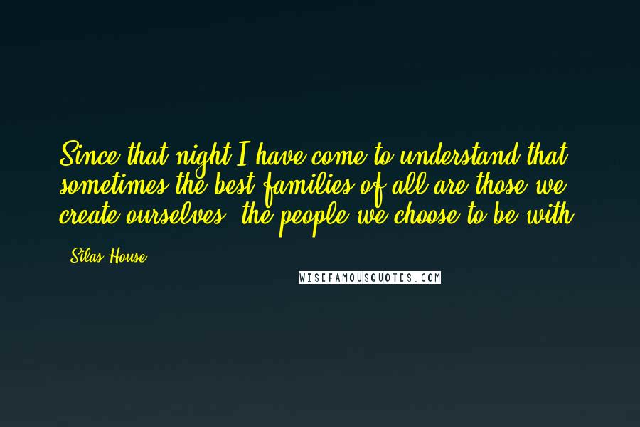 Silas House Quotes: Since that night I have come to understand that sometimes the best families of all are those we create ourselves, the people we choose to be with.