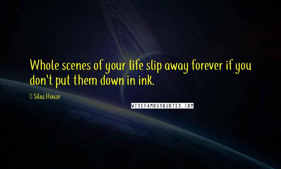 Silas House Quotes: Whole scenes of your life slip away forever if you don't put them down in ink.
