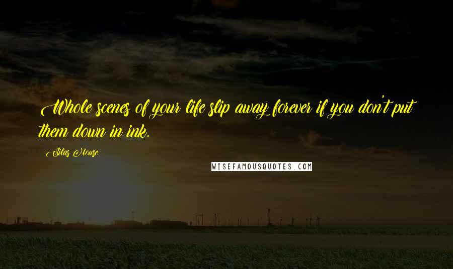 Silas House Quotes: Whole scenes of your life slip away forever if you don't put them down in ink.
