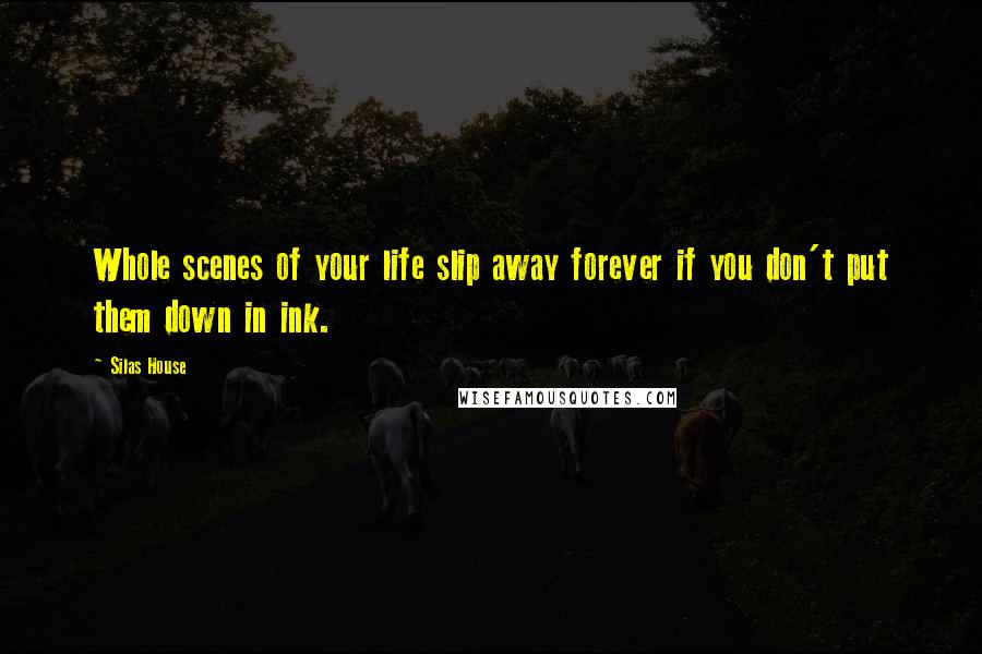 Silas House Quotes: Whole scenes of your life slip away forever if you don't put them down in ink.