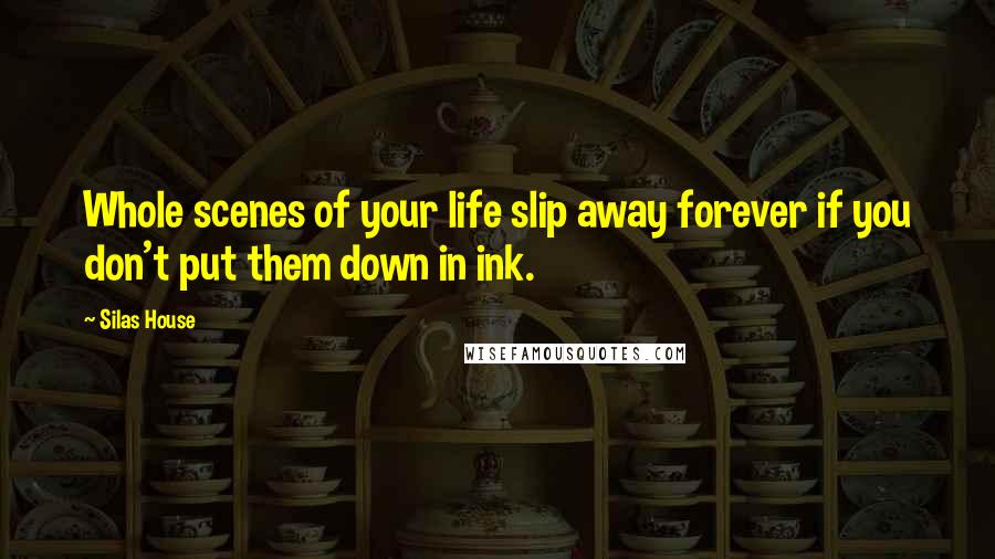 Silas House Quotes: Whole scenes of your life slip away forever if you don't put them down in ink.