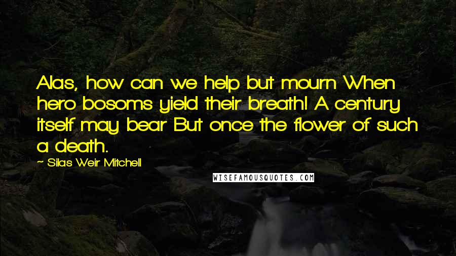 Silas Weir Mitchell Quotes: Alas, how can we help but mourn When hero bosoms yield their breath! A century itself may bear But once the flower of such a death.