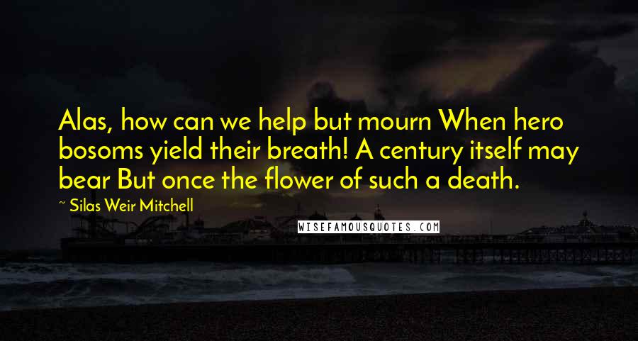 Silas Weir Mitchell Quotes: Alas, how can we help but mourn When hero bosoms yield their breath! A century itself may bear But once the flower of such a death.