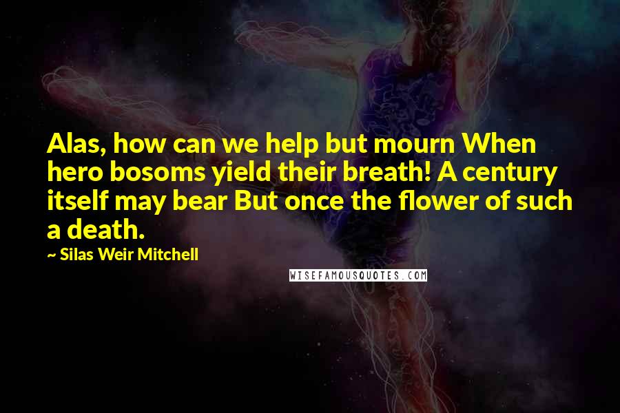 Silas Weir Mitchell Quotes: Alas, how can we help but mourn When hero bosoms yield their breath! A century itself may bear But once the flower of such a death.