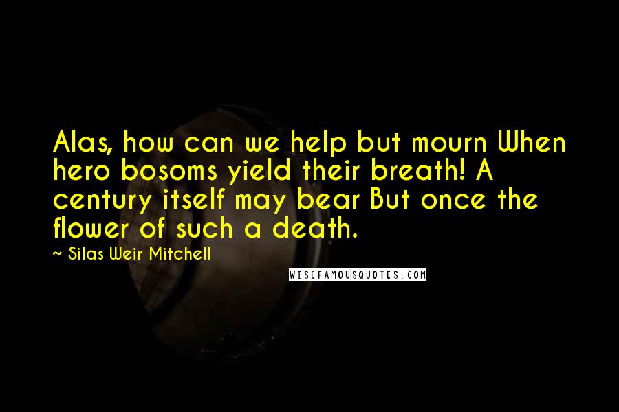 Silas Weir Mitchell Quotes: Alas, how can we help but mourn When hero bosoms yield their breath! A century itself may bear But once the flower of such a death.