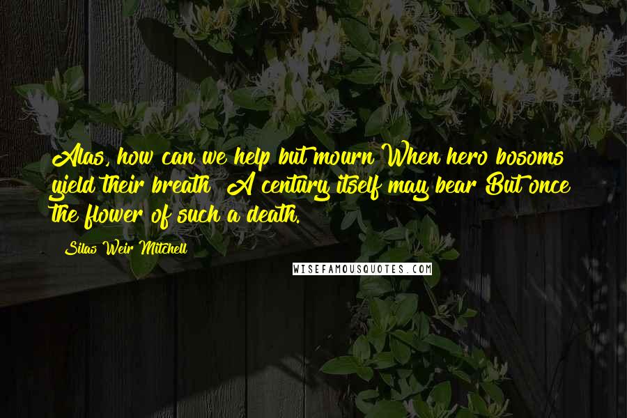 Silas Weir Mitchell Quotes: Alas, how can we help but mourn When hero bosoms yield their breath! A century itself may bear But once the flower of such a death.