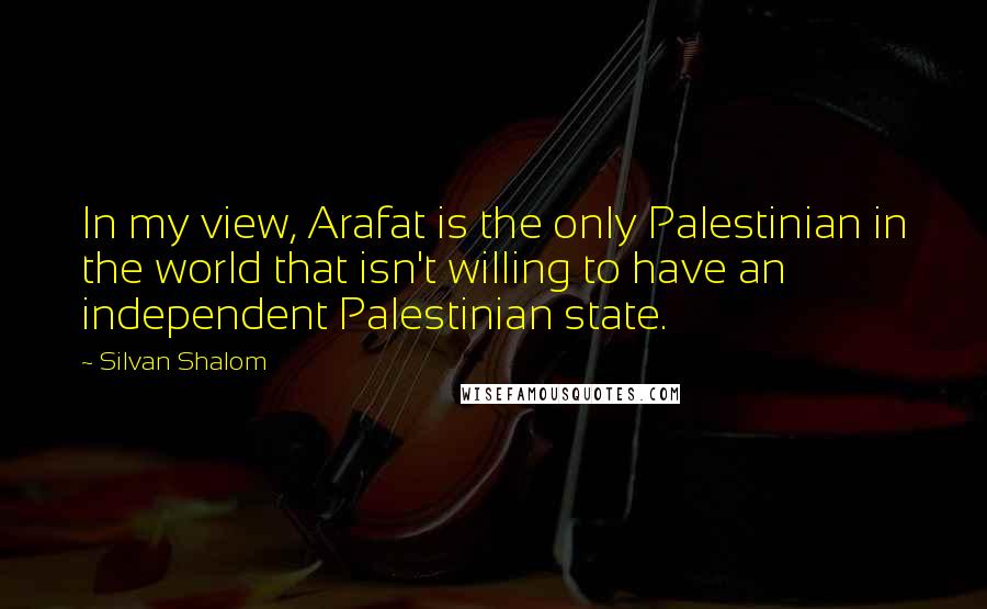 Silvan Shalom Quotes: In my view, Arafat is the only Palestinian in the world that isn't willing to have an independent Palestinian state.