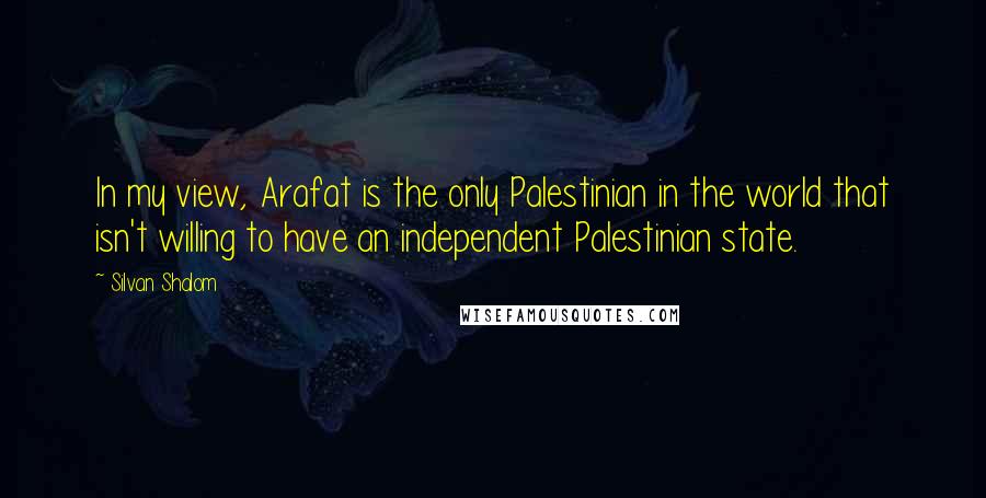 Silvan Shalom Quotes: In my view, Arafat is the only Palestinian in the world that isn't willing to have an independent Palestinian state.