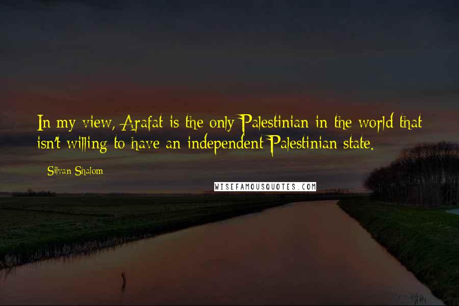 Silvan Shalom Quotes: In my view, Arafat is the only Palestinian in the world that isn't willing to have an independent Palestinian state.
