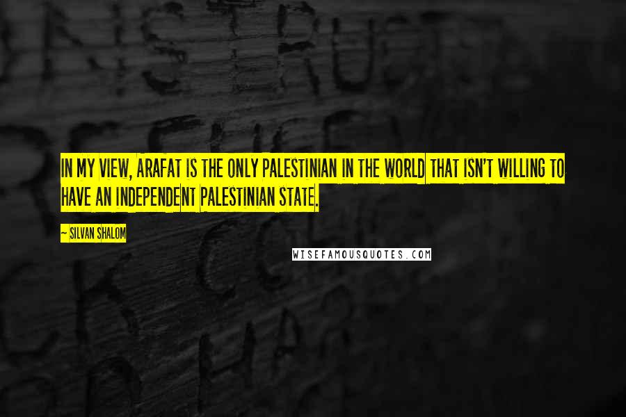 Silvan Shalom Quotes: In my view, Arafat is the only Palestinian in the world that isn't willing to have an independent Palestinian state.