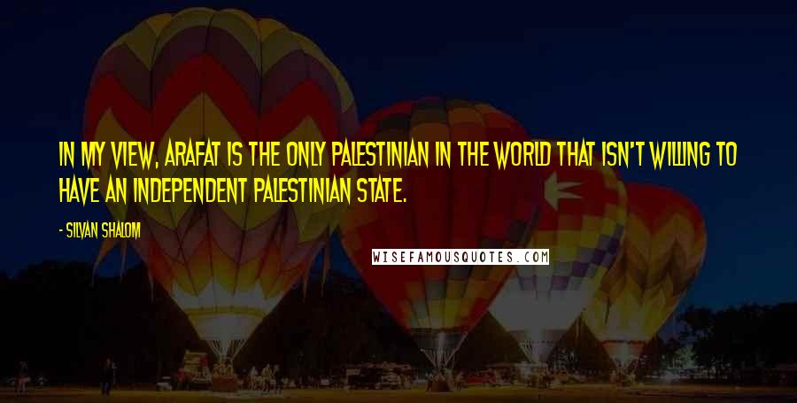 Silvan Shalom Quotes: In my view, Arafat is the only Palestinian in the world that isn't willing to have an independent Palestinian state.