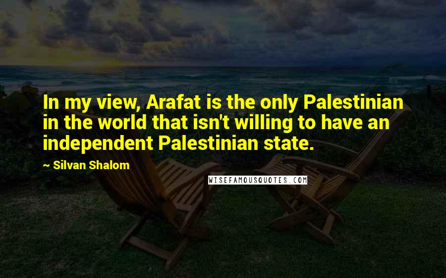 Silvan Shalom Quotes: In my view, Arafat is the only Palestinian in the world that isn't willing to have an independent Palestinian state.