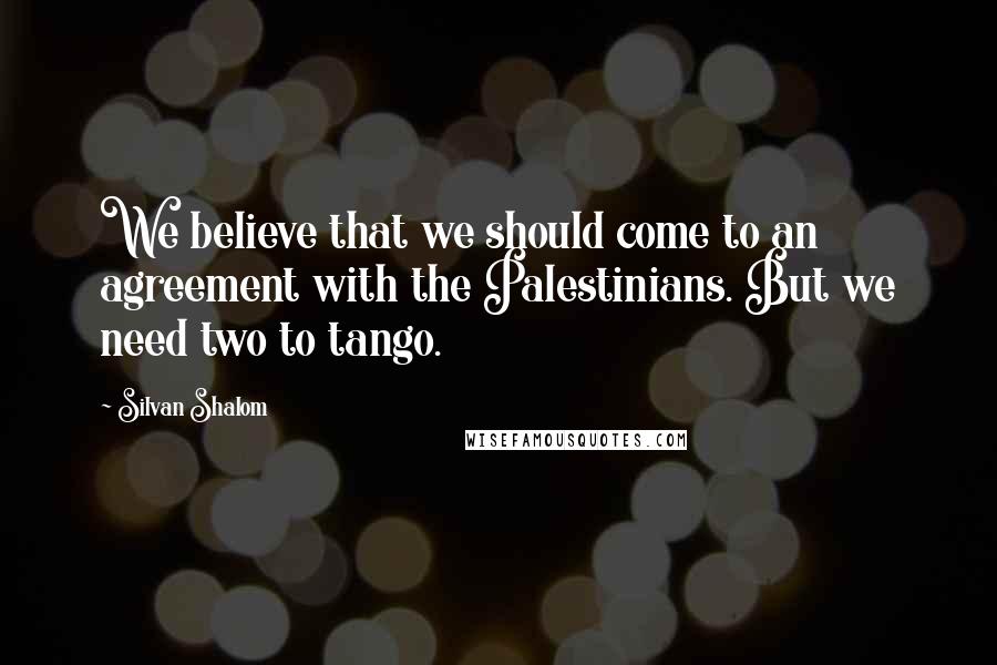 Silvan Shalom Quotes: We believe that we should come to an agreement with the Palestinians. But we need two to tango.