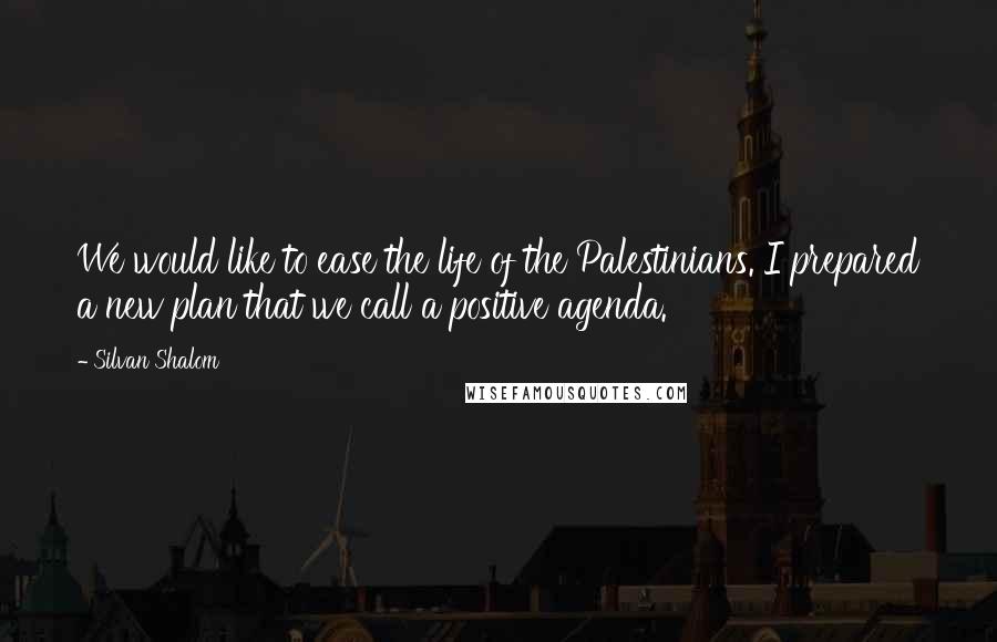 Silvan Shalom Quotes: We would like to ease the life of the Palestinians. I prepared a new plan that we call a positive agenda.