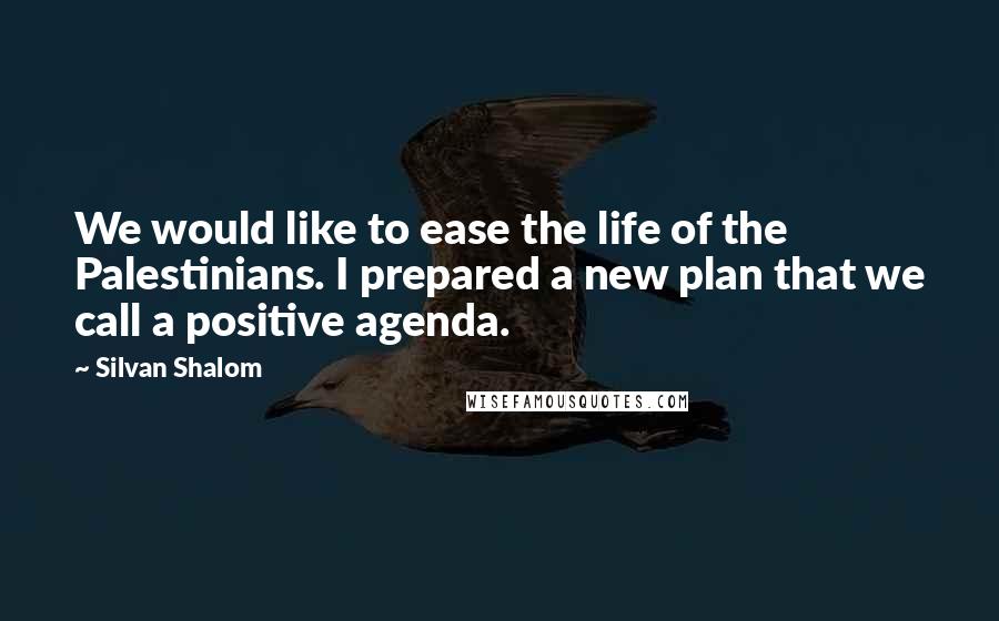 Silvan Shalom Quotes: We would like to ease the life of the Palestinians. I prepared a new plan that we call a positive agenda.