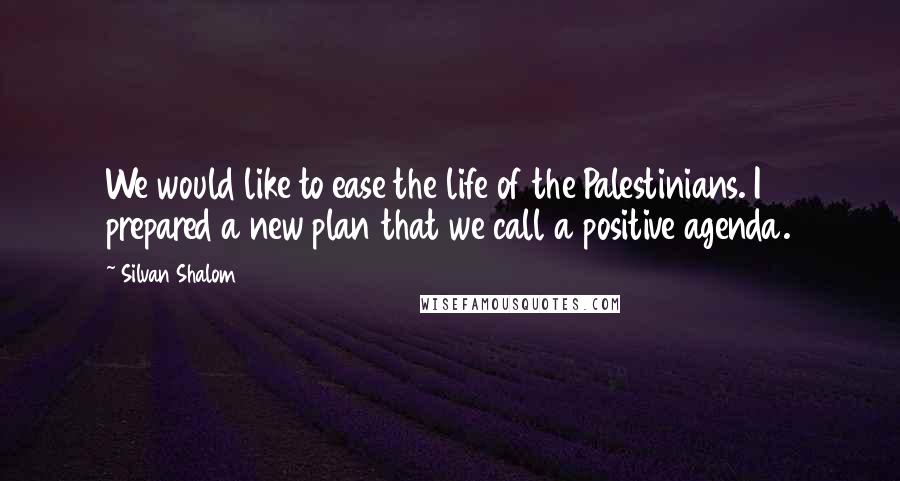 Silvan Shalom Quotes: We would like to ease the life of the Palestinians. I prepared a new plan that we call a positive agenda.