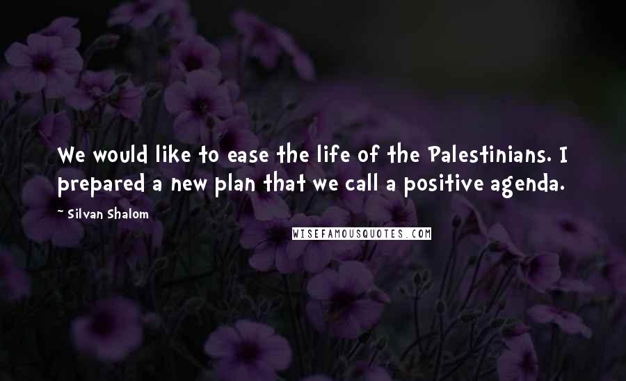 Silvan Shalom Quotes: We would like to ease the life of the Palestinians. I prepared a new plan that we call a positive agenda.