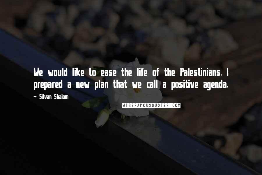 Silvan Shalom Quotes: We would like to ease the life of the Palestinians. I prepared a new plan that we call a positive agenda.