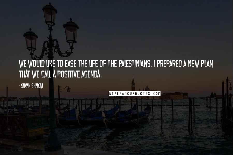 Silvan Shalom Quotes: We would like to ease the life of the Palestinians. I prepared a new plan that we call a positive agenda.