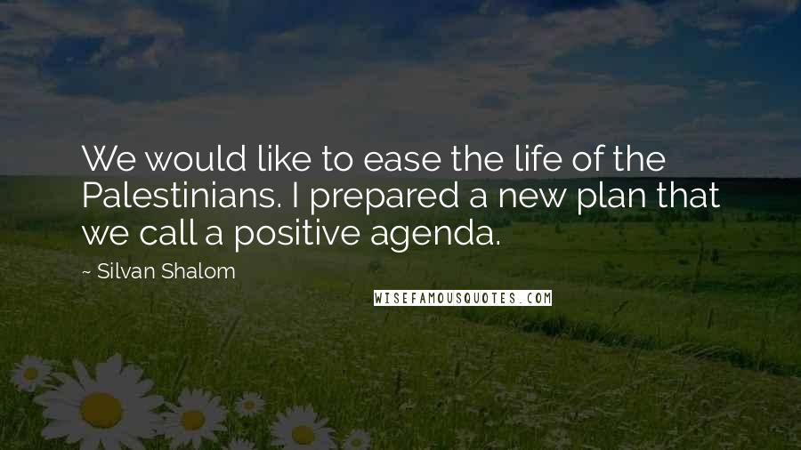 Silvan Shalom Quotes: We would like to ease the life of the Palestinians. I prepared a new plan that we call a positive agenda.