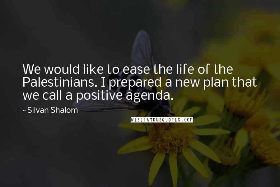 Silvan Shalom Quotes: We would like to ease the life of the Palestinians. I prepared a new plan that we call a positive agenda.