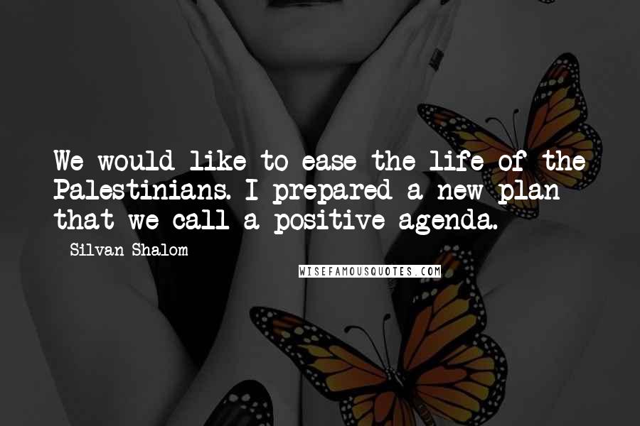 Silvan Shalom Quotes: We would like to ease the life of the Palestinians. I prepared a new plan that we call a positive agenda.