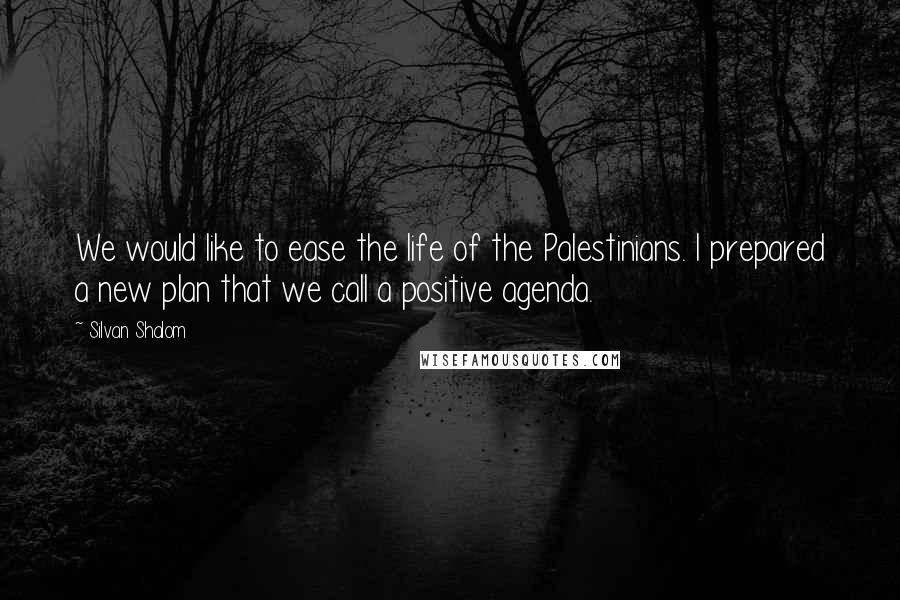 Silvan Shalom Quotes: We would like to ease the life of the Palestinians. I prepared a new plan that we call a positive agenda.