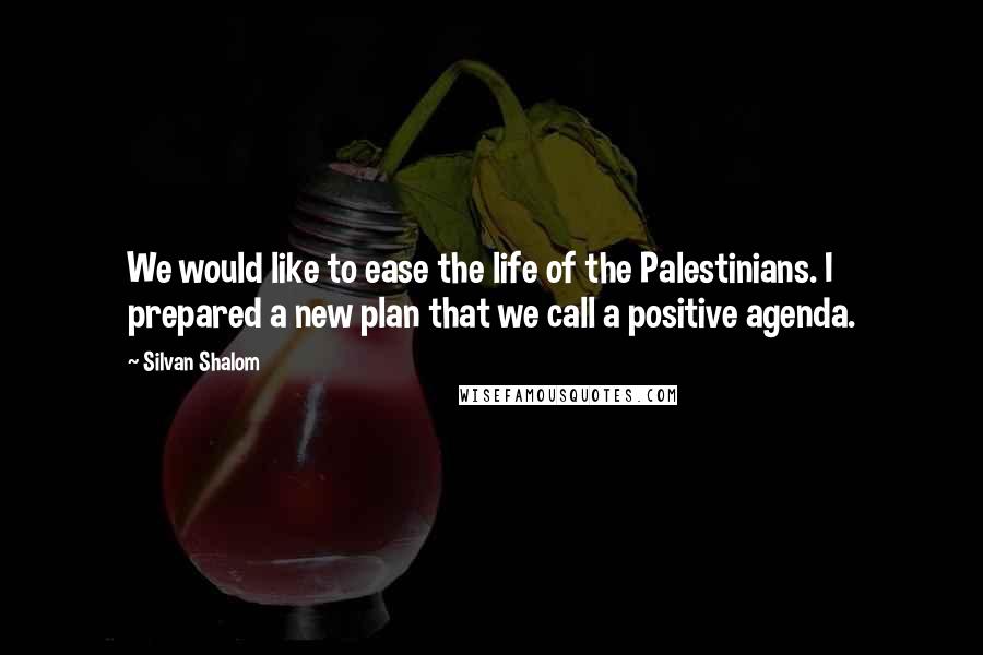 Silvan Shalom Quotes: We would like to ease the life of the Palestinians. I prepared a new plan that we call a positive agenda.