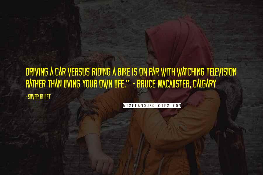 Silver Bullet Quotes: Driving a car versus riding a bike is on par with watching television rather than living your own life." - Bruce MacAlister, Calgary
