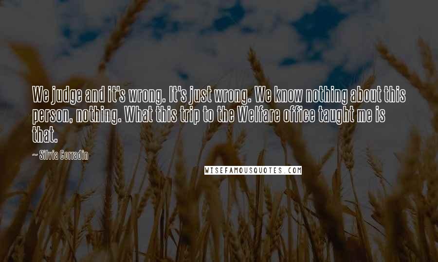 Silvia Corradin Quotes: We judge and it's wrong. It's just wrong. We know nothing about this person, nothing. What this trip to the Welfare office taught me is that.