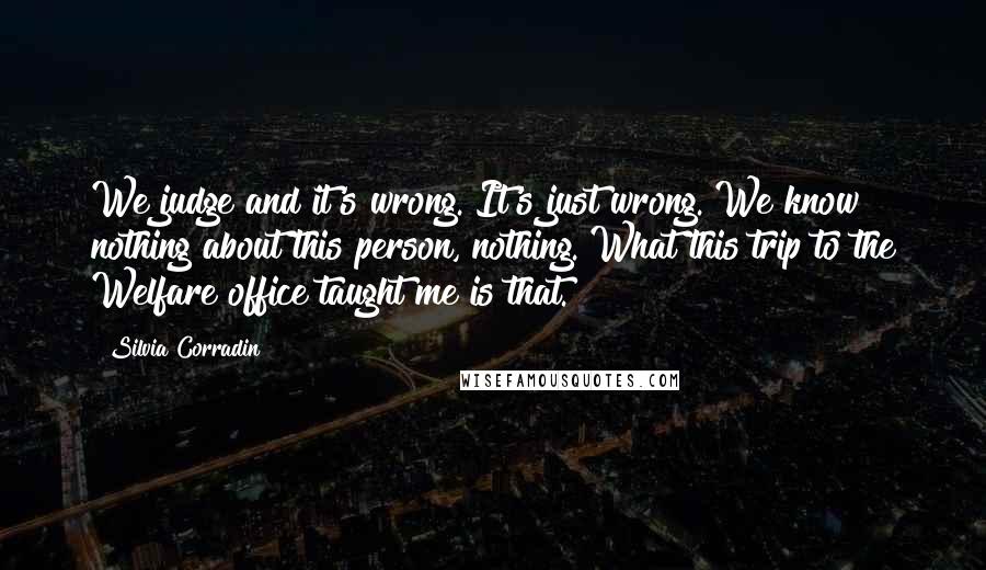 Silvia Corradin Quotes: We judge and it's wrong. It's just wrong. We know nothing about this person, nothing. What this trip to the Welfare office taught me is that.