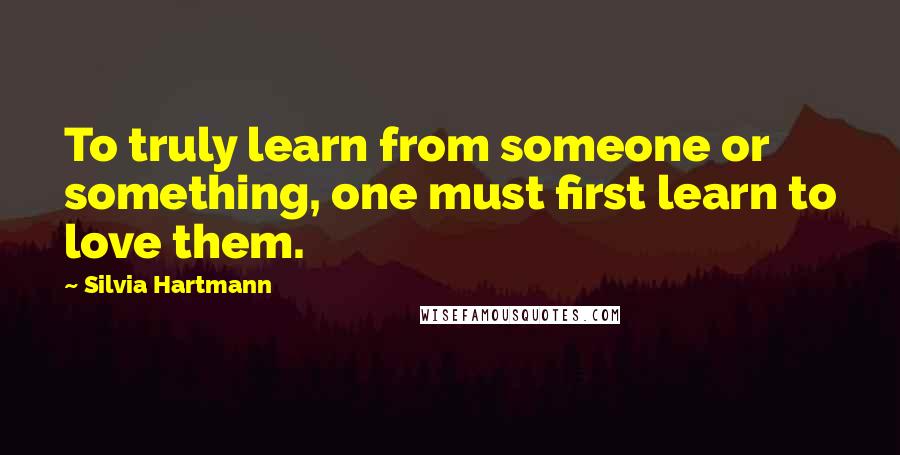 Silvia Hartmann Quotes: To truly learn from someone or something, one must first learn to love them.