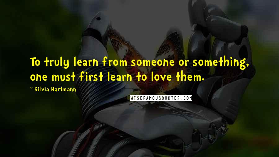 Silvia Hartmann Quotes: To truly learn from someone or something, one must first learn to love them.