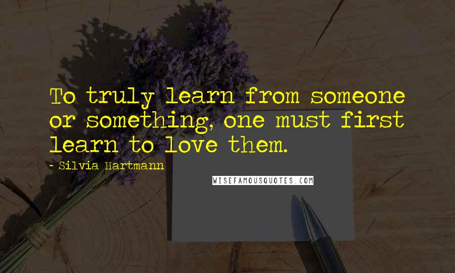 Silvia Hartmann Quotes: To truly learn from someone or something, one must first learn to love them.