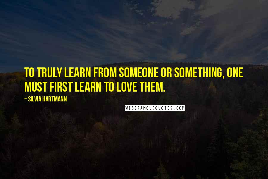 Silvia Hartmann Quotes: To truly learn from someone or something, one must first learn to love them.
