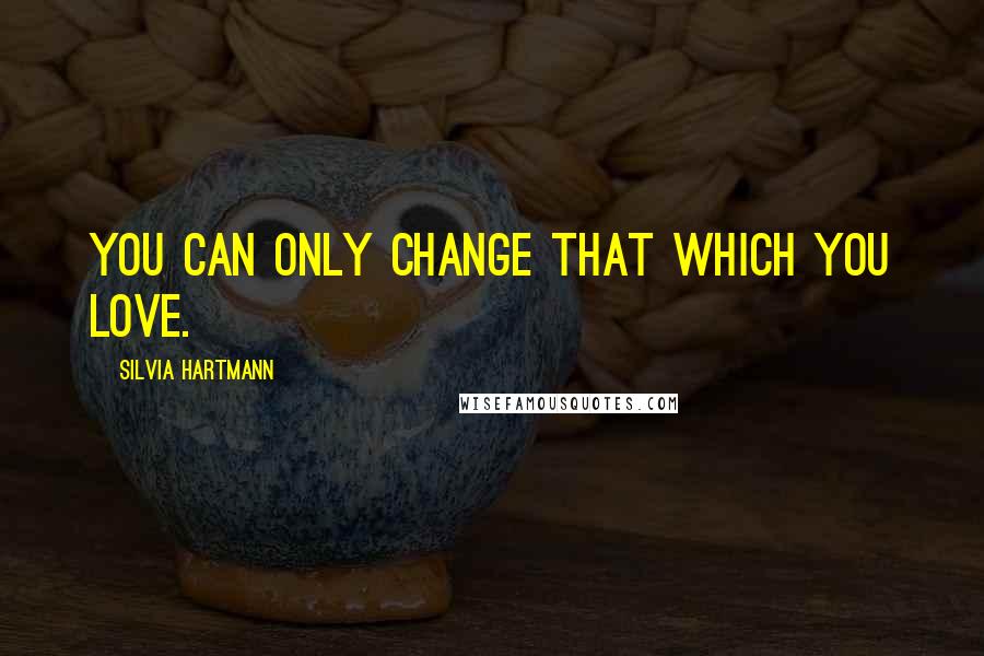 Silvia Hartmann Quotes: You can only change that which you love.