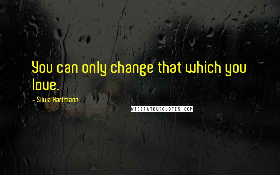 Silvia Hartmann Quotes: You can only change that which you love.